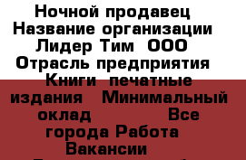 Ночной продавец › Название организации ­ Лидер Тим, ООО › Отрасль предприятия ­ Книги, печатные издания › Минимальный оклад ­ 25 300 - Все города Работа » Вакансии   . Белгородская обл.